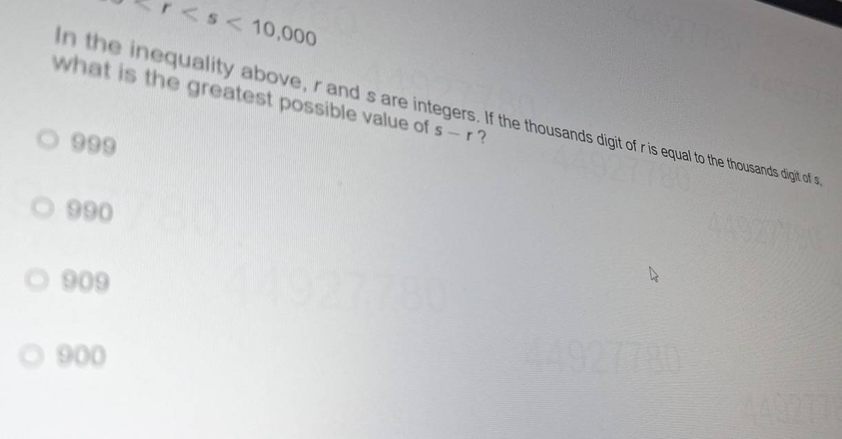 r
what is the greatest possible value of s-r ?
n the inequality above, r and s are integers. If the thousands digit of ris sual to the thousands digit of s
999
990
909
900