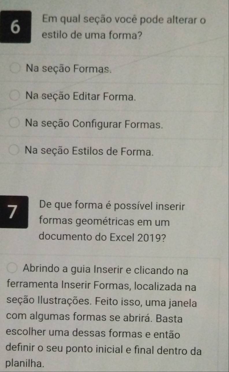 Em qual seção você pode alterar o
6 estilo de uma forma?
Na seção Formas.
Na seção Editar Forma.
Na seção Configurar Formas.
Na seção Estilos de Forma.
7 De que forma é possível inserir
formas geométricas em um
documento do Excel 2019?
Abrindo a guia Inserir e clicando na
ferramenta Inserir Formas, localizada na
sleção Ilustrações. Feito isso, uma janela
com algumas formas se abrirá. Basta
escolher uma dessas formas e então
definir o seu ponto inicial e final dentro da
planilha.