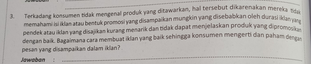 Terkadang konsumen tidak mengenal produk yang ditawarkan, hal tersebut dikarenakan mereka tidak 
memahami isi iklan atau bentuk promosi yang disampaikan mungkin yang disebabkan oleh durasi iklan yang 
pendek atau iklan yang disajikan kurang menarik dan tidak dapat menjelaskan produk yang dipromosikan 
dengan baik. Bagaimana cara membuat iklan yang baik sehingga konsumen mengerti dan paham dengan 
pesan yang disampaikan dalam iklan? . 
Jawaban : 
_