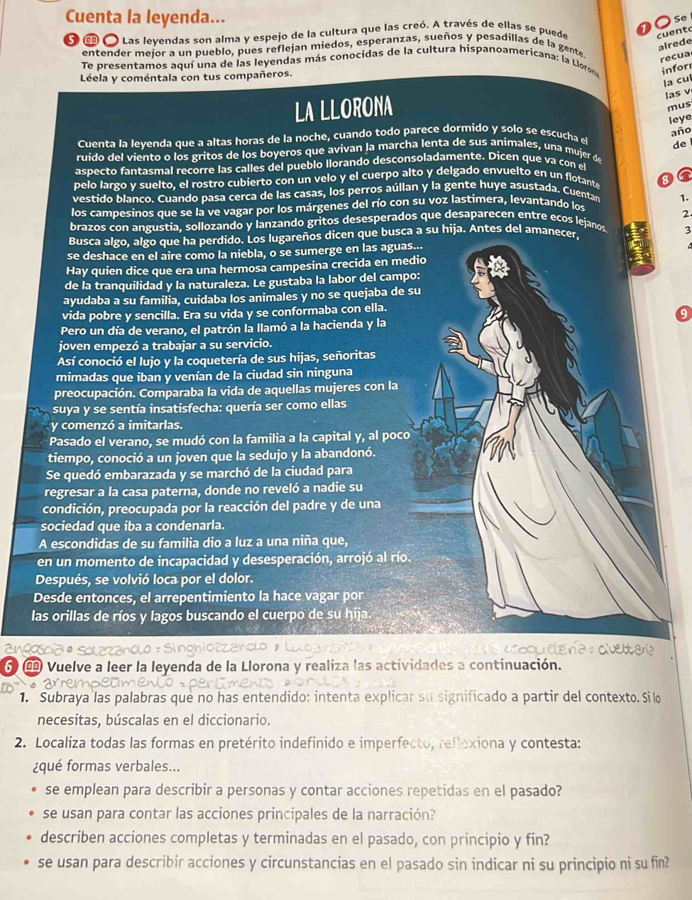 Cuenta la leyenda...
a
Se
δ ω  Las levendas son alma y espejo de la cultura que las creó. A través de ellas se puede cuent
alrede
entender mejor a un pueblo, pues reflejan miedos, esperanzas, sueños y pesadillas de la gente.
recua
Te presentamos aquí una de las leyendas más conocidas de la cultura hispanoamericana: la Llorona infor
Léela y coméntala con tus compañeros.
la cul
LA LLORONA
las v
mus
leye
año
Cuenta la levenda que a altas horas de la noche, cuando todo parece dormido y solo se escucha el
de
ruido del viento o los gritos de los boyeros que avivan la marcha lenta de sus animales, una mujer de
aspecto fantasmal recorre las calles del pueblo llorando desconsoladamente. Dicen que va con el
pelo largo y suelto, el rostro cubierto con un velo y el cuerpo alto y delgado envuelto en un flotante
8 6
vestido blanco. Cuando pasa cerca de las casas, los perros aúllan y la gente huye asustada. Cuentan
1.
los campesinos que se la ve vagar por los márgenes del río con su voz lastimera, levantando los
brazos con angustia, sollozando y lanzando gritos desesperados que desaparecen entre ecos lejanos 2.
Busca algo, algo que ha perdido. Los lugareños dicen que busca a su hija. Antes del amanecer,
3
se deshace en el aire como la niebla, o se sumerge en las aguas...
Hay quien dice que era una hermosa campesina crecida en medio
de la tranquilidad y la naturaleza. Le gustaba la labor del campo:
ayudaba a su familia, cuidaba los animales y no se quejaba de su
vida pobre y sencilla. Era su vida y se conformaba con ella.
9
Pero un día de verano, el patrón la llamó a la hacienda y la
joven empezó a trabajar a su servicio.
Así conoció el lujo y la coquetería de sus hijas, señoritas
mimadas que iban y venían de la ciudad sin ninguna
preocupación. Comparaba la vida de aquellas mujeres con la
suya y se sentía insatisfecha: quería ser como ellas
y comenzó a imitarlas.
Pasado el verano, se mudó con la familia a la capital y, al poco
tiempo, conoció a un joven que la sedujo y la abandonó.
Se quedó embarazada y se marchó de la ciudad para
regresar a la casa paterna, donde no reveló a nadie su
condición, preocupada por la reacción del padre y de una
sociedad que iba a condenarla.
A escondidas de su familia dio a luz a una niña que,
en un momento de incapacidad y desesperación, arrojó al río.
Después, se volvió loca por el dolor.
Desde entonces, el arrepentimiento la hace vagar por
las orillas de ríos y lagos buscando el cuerpo de su hija.
σ Œ Vuelve a leer la leyenda de la Llorona y realiza las actividades a continuación.
1. Subraya las palabras que no has entendido: intenta explicar su significado a partir del contexto. Silo
necesitas, búscalas en el diccionario.
2. Localiza todas las formas en pretérito indefinido e imperfecto, reflexiona y contesta:
¿qué formas verbales...
se emplean para describir a personas y contar acciones repetidas en el pasado?
se usan para contar las acciones principales de la narración?
describen acciones completas y terminadas en el pasado, con principio y fin?
se usan para describir acciones y circunstancias en el pasado sin indicar ni su principio ni su fin?