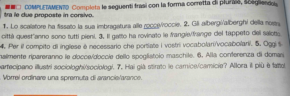 a COMPLETAMENTO Completa le seguenti frasi con la forma corretta di plurale, scegliendola 
tra le due proposte in corsivo. 
1. Lo scalatore ha fissato la sua imbragatura alle rocce/roccie. 2. Gli albergi/alberghi della nostra 
città quest’anno sono tutti pieni. 3. Il gatto ha rovinato le frangie/frange del tappeto del salotto, 
4. Per il compito di inglese è necessario che portiate i vostri vocabolari/vocabolarii. 5. Oggi fi- 
malmente ripareranno le docce/doccie dello spogliatoio maschile. 6. Alla conferenza di domani 
partecipano illustri sociologhi/sociologi. 7. Hai già stirato le camice/camicie? Allora il più è fatto! 
. Vorrei ordinare una spremuta di arancie/arance.