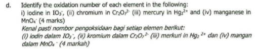 Identify the oxidation number of each element in the following: 
i) iodine in IO_O_3 , (ii) chromium in Cr_2O_7^((2-) (iii) mercury in Hg_2^(2+) and (iv) manganese in
MnO₄ (4 marks) 
Kenal pasti nombor pengoksidaan bagi setiap elemen berikut: 
(i) iodin dalam IO_3) , (ii) kromium dalam Cr_2O_7^(2-) (iii) merkuri in Hg_2^(2+) dan(iv) mangan 
dalam MnO₄ (4 markah)