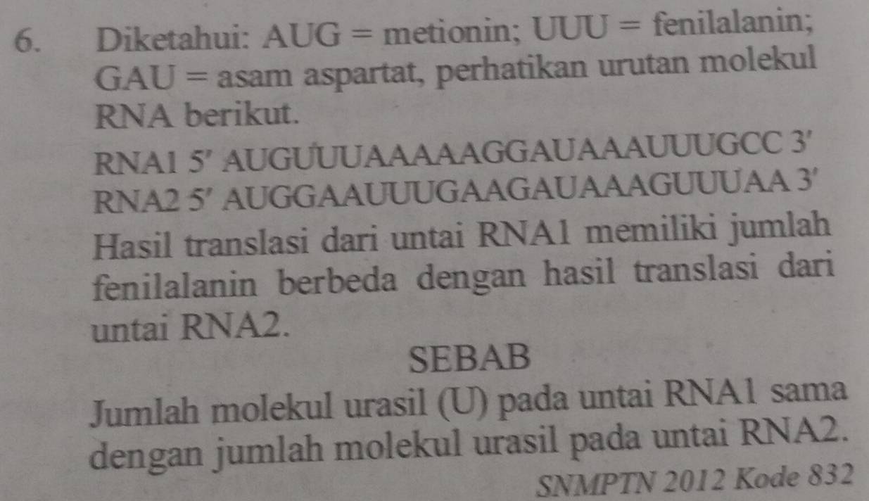 Diketahui: AUG= metionin; UUU= fenilalanin;
GAU= asam aspartat, perhatikan urutan molekul 
RNA berikut. 
RNA1 5 ′ AUGUUUAAAAAGGAUAAAUUUGCC 3'
RNA2 5′ AUGGAAUUUGAAGAUAAAGUUUAA 3'
Hasil translasi dari untai RNA1 memiliki jumlah 
fenilalanin berbeda dengan hasil translasi dari 
untai RNA2. 
SEBAB 
Jumlah molekul urasil (U) pada untai RNA1 sama 
dengan jumlah molekul urasil pada untai RNA2. 
SNMPTN 2012 Kode 832