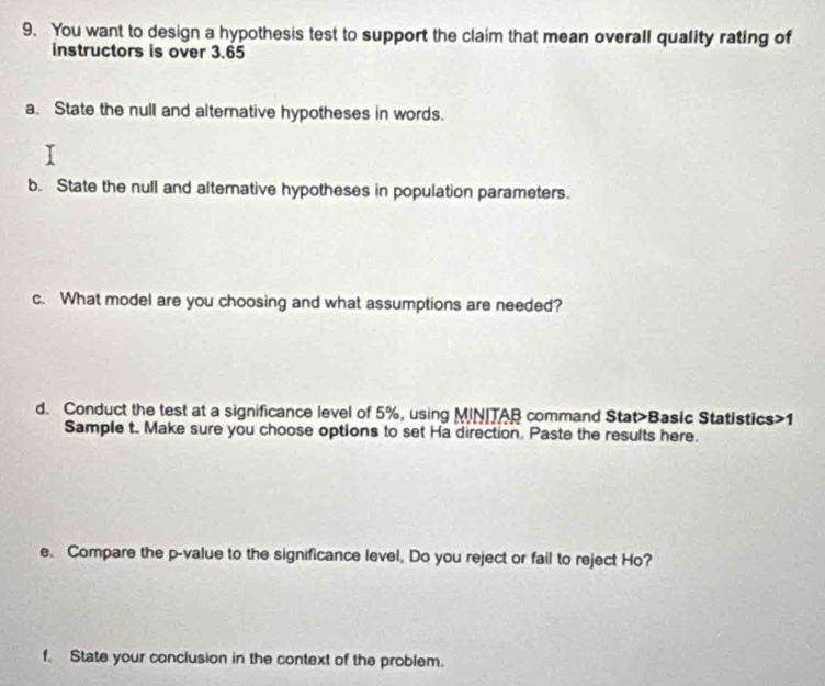 You want to design a hypothesis test to support the claim that mean overall quality rating of 
instructors is over 3.65
a. State the null and altemative hypotheses in words. 
b. State the null and alternative hypotheses in population parameters. 
c. What model are you choosing and what assumptions are needed? 
d. Conduct the test at a significance level of 5%, using MINITAB command Stat>Basic Statistics>1 
Sample t. Make sure you choose options to set Ha direction. Paste the results here. 
e. Compare the p -value to the significance level, Do you reject or fail to reject Ho? 
f. State your conclusion in the context of the problem.