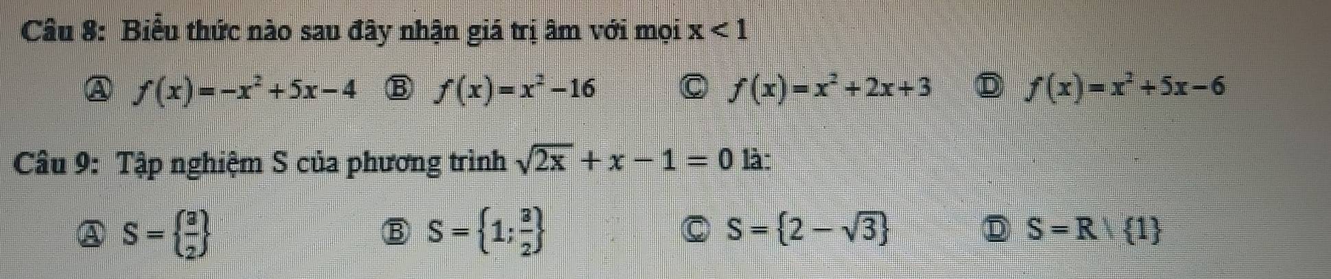 Biểu thức nào sau đây nhận giá trị âm với mọi x<1</tex>
A f(x)=-x^2+5x-4 B f(x)=x^2-16 f(x)=x^2+2x+3 D f(x)=x^2+5x-6
C
Câu 9: Tập nghiệm S của phương trình sqrt(2x)+x-1=0 là
A S=  3/2 
Ⓑ S= 1; 3/2 
C S= 2-sqrt(3)
D S=R/ 1