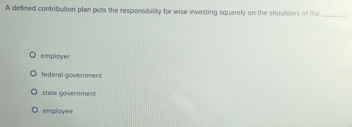 A defined contribution plan puts the responsibility for wise investing squarely on the shoulders of the_
employer
federal government
state government
employee