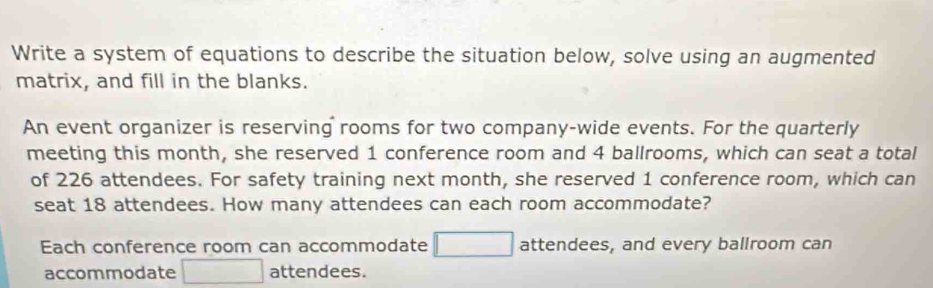 Write a system of equations to describe the situation below, solve using an augmented 
matrix, and fill in the blanks. 
An event organizer is reserving rooms for two company-wide events. For the quarterly 
meeting this month, she reserved 1 conference room and 4 ballrooms, which can seat a total 
of 226 attendees. For safety training next month, she reserved 1 conference room, which can 
seat 18 attendees. How many attendees can each room accommodate? 
Each conference room can accommodate □ attendees, and every ballroom can 
accommodate □ attendees.