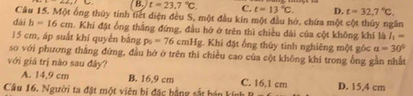 -22, 15 B. t=23,7°C. C. t=13°C. D. t=32,7°C. 
Câu 15. Một ống thúy tinh tiết diện đều S, một đầu kín một đầu hở, chứa một cột thủy ngân
dài h=16cm. Khi đặt ống thắng đứng, đầu hở ở trên thì chiều dài của cột không khí là I_1=
15 cm, áp suất khí quyển bằng p_0=76cmHg. Khi đặt ống thủy tính nghiêng một góc a=30°
so với phương thắng đứng, đầu hở ở trên thi chiều cao của cột không khí trong ống gần nhất
với giá trị nào sau đây?
A. 14,9 cm B. 16,9 cm C. 16,1 cm D. 15,4 cm
Câu 16. Người ta đặt một viên bi đặc bằng sắt hán kính