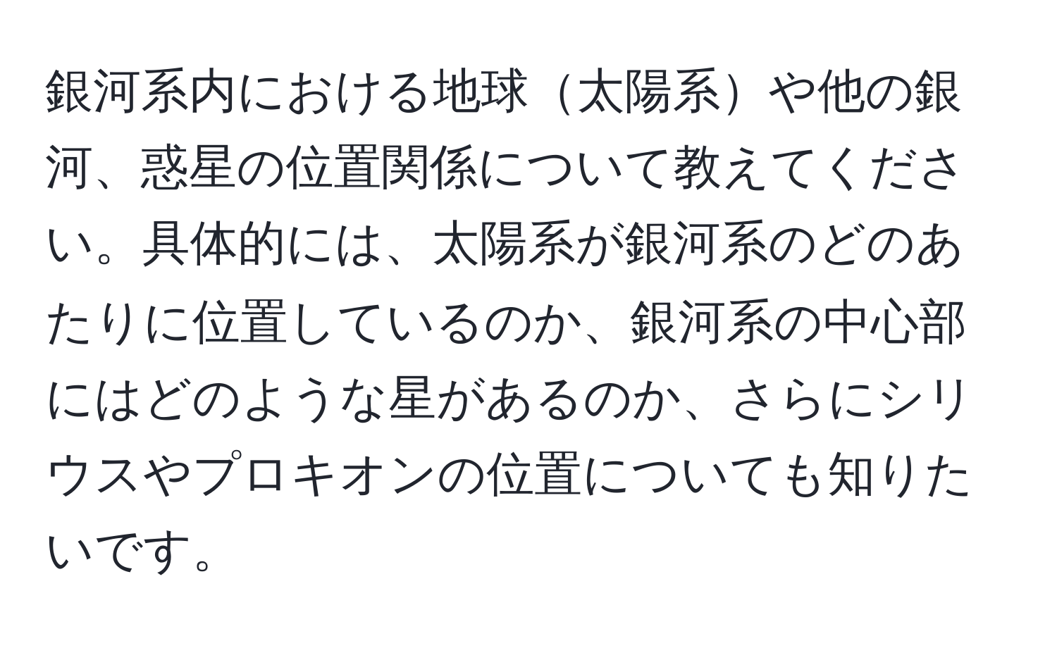 銀河系内における地球太陽系や他の銀河、惑星の位置関係について教えてください。具体的には、太陽系が銀河系のどのあたりに位置しているのか、銀河系の中心部にはどのような星があるのか、さらにシリウスやプロキオンの位置についても知りたいです。