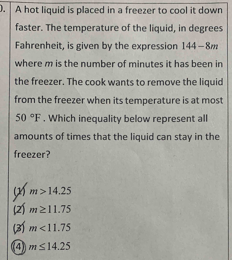 ). A hot liquid is placed in a freezer to cool it down
faster. The temperature of the liquid, in degrees
Fahrenheit, is given by the expression 144-8m
where m is the number of minutes it has been in
the freezer. The cook wants to remove the liquid
from the freezer when its temperature is at most
50°F. Which inequality below represent all
amounts of times that the liquid can stay in the
freezer?
(1) m>14.25
(2) m≥ 11.75
(3) m<11.75
(4) m≤ 14.25