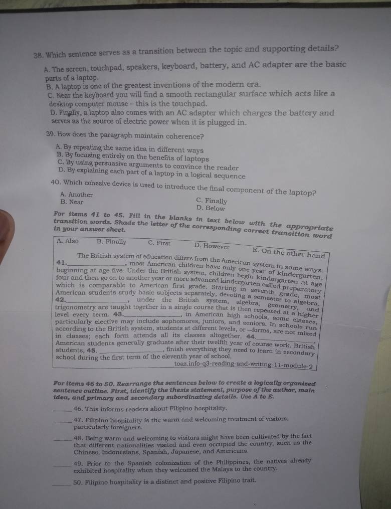 Which sentence serves as a transition between the topic and supporting details?
A. The screen, touchpad, speakers, keyboard, battery, and AC adapter are the basic
parts of a laptop.
B. A laptop is one of the greatest inventions of the modern era.
C. Near the keyboard you will find a smooth rectangular surface which acts like a
desktop computer mouse - this is the touchpad.
D. Finally, a laptop also comes with an AC adapter which charges the battery and
serves as the source of electric power when it is plugged in.
39. How does the paragraph maintain coherence?
A. By repeating the same idea in different ways
B. By focusing entirely on the benefits of laptops
C. By using persuasive arguments to convince the reader
D. By explaining each part of a laptop in a logical sequence
40. Which cohesive device is used to introduce the final component of the laptop?
A. Another C. Finally
B. Near D. Below
For items 41 to 45. Fill in the blanks in text below with the appropriate
transition words. Shade the letter of the corresponding correct transition word
in your answer sheet.
A. Also B. Finally C. First D. However
E. On the other hand
41.
_The British system of education differs from the American system in some ways.
, most American children have only one year of kindergarten,
beginning at age five. Under the British system, children begin kindergarten at age
four and then go on to another year or more advanced kindergarten called preparatory
which is comparable to American first grade. Starting in seventh grade, most
American students study basic subjects separately, devoting a semester to algebra
42._ , under the British system, algebra, geometry.
trigonometry are taught together in a single course that is then repeated at a hight and
level every term. 43._
in American high schools, some classes,
particularly elective may include sophomores, juniors, and seniors. In schools rCS
_
according to the British system, students at different levels, or —forms, are not mixed
in classes; each form attends all its classes altogether. 44
American students generally graduate after their twelfth year of course work. British
students, 45. _, finish everything they need to learn in secondary
school during the first term of the eleventh year of school.
toaz.info-q3-reading-and-writing-11-module-2
For items 46 to 50. Rearrange the sentences below to create a logically organized
sentence outline. First, identify the thesis statement, purpose of the author, main
idea, and primary and secondary subordinating details. Use A to E.
_46. This informs readers about Filipino hospitality.
_47. Filipino hospitality is the warm and welcoming treatment of visitors,
particularly foreigners.
_48. Being warm and welcoming to visitors might have been cultivated by the fact
that different nationalities visited and even occupied the country, such as the
Chinese, Indonesians, Spanish, Japanese, and Americans.
_
49. Prior to the Spanish colonization of the Philippines, the natives already
exhibited hospitality when they welcomed the Malays to the country.
_50. Filipino hospitality is a distinct and positive Filipino trait.