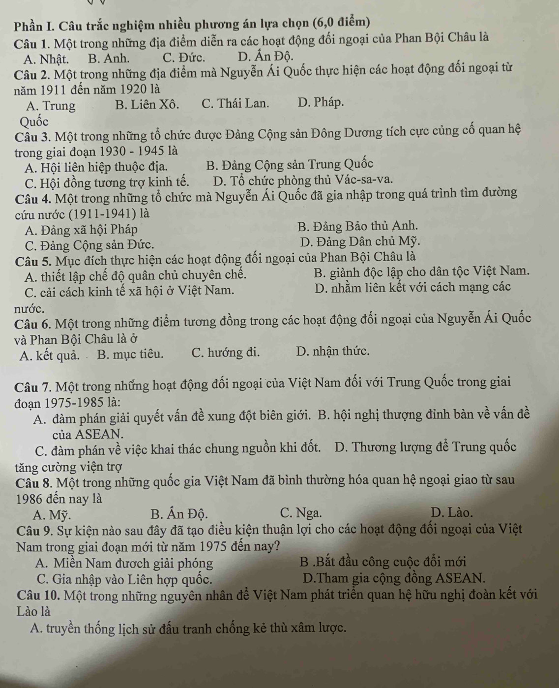 Phần I. Câu trắc nghiệm nhiều phương án lựa chọn (6,0 điểm)
Câu 1. Một trong những địa điểm diễn ra các hoạt động đối ngoại của Phan Bội Châu là
A. Nhật. B. Anh. C. Đức. D. Ấn Độ.
Câu 2. Một trong những địa điểm mà Nguyễn Ái Quốc thực hiện các hoạt động đối ngoại từ
năm 1911 đến năm 1920 là
A. Trung B. Liên Xô. C. Thái Lan. D. Pháp.
Quốc
Câu 3. Một trong những tổ chức được Đảng Cộng sản Đông Dương tích cực củng cố quan hệ
trong giai đoạn 1930 - 1945 là
A. Hội liên hiệp thuộc địa. B. Đảng Cộng sản Trung Quốc
C. Hội đồng tương trợ kinh tế. D. Tổ chức phòng thủ Vác-sa-va.
Câu 4. Một trong những tổ chức mà Nguyễn Ái Quốc đã gia nhập trong quá trình tìm đường
cứu nước (1911-1941) là
A. Đảng xã hội Pháp B. Đảng Bảo thủ Anh.
C. Đảng Cộng sản Đức. D. Đảng Dân chủ Mỹ.
Câu 5. Mục đích thực hiện các hoạt động đối ngoại của Phan Bội Châu là
A. thiết lập chế độ quân chủ chuyên chế. B. giành độc lập cho dân tộc Việt Nam.
C. cải cách kinh tế xã hội ở Việt Nam. D. nhằm liên kết với cách mạng các
nước.
Câu 6. Một trong những điểm tương đồng trong các hoạt động đối ngoại của Nguyễn Ái Quốc
và Phan Bội Châu là ở
A. kết quả. B. mục tiêu. C. hướng đi. D. nhận thức.
Câu 7. Một trong những hoạt động đối ngoại của Việt Nam đối với Trung Quốc trong giai
đoạn 1975-1985 là:
A. đàm phán giải quyết vấn đề xung đột biên giới. B. hội nghị thượng đỉnh bàn về vấn đề
của ASEAN.
C. đàm phán về việc khai thác chung nguồn khi đốt. D. Thương lượng để Trung quốc
tăng cường viện trợ
Câu 8. Một trong những quốc gia Việt Nam đã bình thường hóa quan hệ ngoại giao từ sau
1986 đến nay là
A. Mỹ. B. Ấn Độ. C. Nga. D. Lào.
Câu 9. Sự kiện nào sau đây đã tạo điều kiện thuận lợi cho các hoạt động đối ngoại của Việt
Nam trong giai đoạn mới từ năm 1975 đến nay?
A. Miền Nam đươch giải phóng B .Bắt đầu công cuộc đổi mới
C. Gia nhập vào Liên hợp quốc. D.Tham gia cộng đồng ASEAN.
Câu 10. Một trong những nguyên nhân để Việt Nam phát triển quan hệ hữu nghị đoàn kết với
Lào là
A. truyền thống lịch sử đấu tranh chống kẻ thù xâm lược.