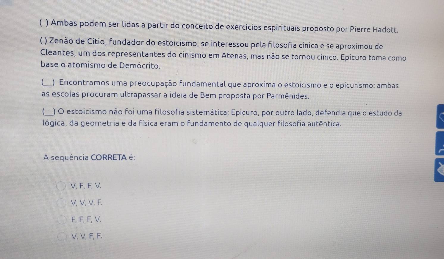 ( ) Ambas podem ser lidas a partir do conceito de exercícios espirituais proposto por Pierre Hadott.
C ( ) Zenão de Cítio, fundador do estoicismo, se interessou pela filosofia cínica e se aproximou de
Cleantes, um dos representantes do cinismo em Atenas, mas não se tornou cínico. Epicuro toma como
base o atomismo de Demócrito.
_ ) Encontramos uma preocupação fundamental que aproxima o estoicismo e o epicurismo: ambas
as escolas procuram ultrapassar a ideia de Bem proposta por Parmênides.
_) O estoicismo não foi uma filosofia sistemática; Epicuro, por outro lado, defendia que o estudo da
lógica, da geometria e da física eram o fundamento de qualquer filosofia autêntica.
A sequência CORRETA é:
V, F, F, V.
V, V, V, F.
F, F, F, V.
V, V, F, F.