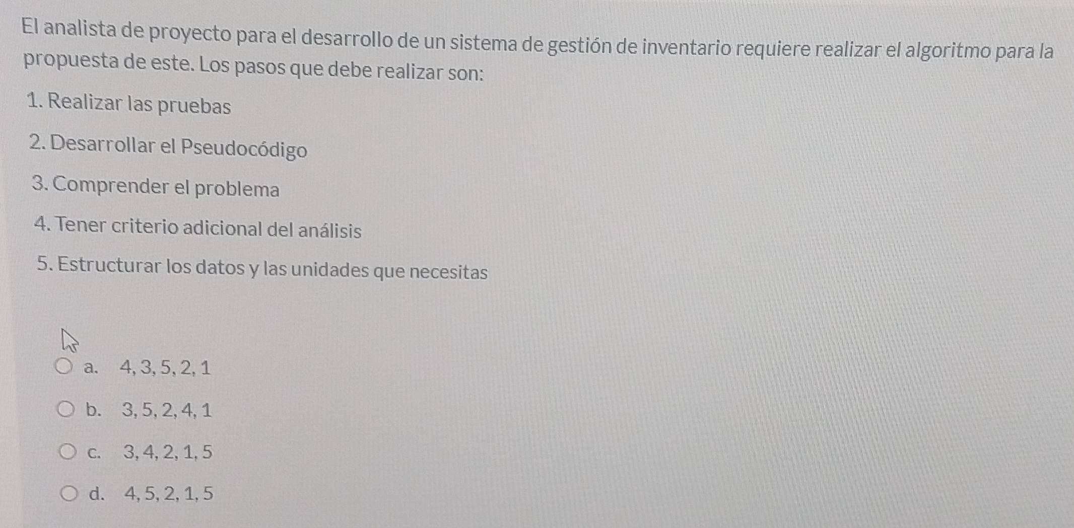 El analista de proyecto para el desarrollo de un sistema de gestión de inventario requiere realizar el algoritmo para la
propuesta de este. Los pasos que debe realizar son:
1. Realizar las pruebas
2. Desarrollar el Pseudocódigo
3. Comprender el problema
4. Tener criterio adicional del análisis
5. Estructurar los datos y las unidades que necesitas
a. 4, 3, 5, 2, 1
b. 3, 5, 2, 4, 1
c. 3, 4, 2, 1, 5
d. 4, 5, 2, 1, 5