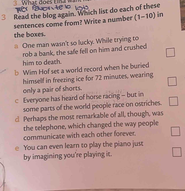 What đoes Elisa wan
3 Read the blog again. Which list do each of these
sentences come from? Write a number (1-10) in
the boxes.
a One man wasn’t so lucky. While trying to
rob a bank, the safe fell on him and crushed
□ 
him to death.
b Wim Hof set a world record when he buried
himself in freezing ice for 72 minutes, wearing
□ 
only a pair of shorts.
c Everyone has heard of horse racing - but in
some parts of the world people race on ostriches. □ 
d Perhaps the most remarkable of all, though, was
the telephone, which changed the way people
communicate with each other forever. □
e You can even learn to play the piano just
by imagining you’re playing it.
□