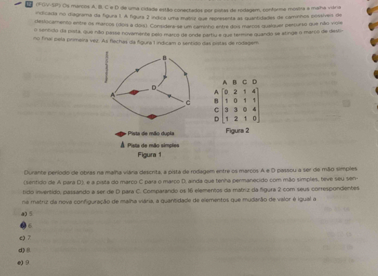 (FGV-SP) Os marcos A, B. C e D de uma cidade estão conectados por pistas de rodagem, conforme mostra a maîha viária
indicada no diagrama da figura 1. A figura 2 índica uma matriz que representa as quantidades de caminhos possíveis de
deslocamento entre os marcos (dois a dois). Considera-se um caminho entre dois marcos qualquer percurso que não viole
o sentido da pista, que não passe novamente pelo marco de onde partiu e que termine quando se atinge o marco de desti-
no final pela primeira vez. As flechas da figura 1 indicam o sentido das pistas de rodagem.
A B C D
beginbmatrix 0&0&2&1&4 B 1&0&1&1 3&3&0&4 1&2&1&0endarray
Pista de mão dupla Figura 2
A Pista de mão simples
Figura 1
Durante período de obras na malha viária descrita, a pista de rodagem entre os marcos A e D passou a ser de mão simples
(sentido de A para D), e a pista do marco C para o marco D, ainda que tenha permanecido com mão simples, teve seu sen-
tido invertido, passando a ser de D para C. Comparando os 16 elementos da matriz da figura 2 com seus correspondentes
na matriz da nova configuração de malha viária, a quantidade de elementos que mudarão de valor é igual a
a) 5
( 6
c) 7
d) B.
e) 9