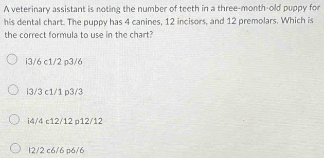 A veterinary assistant is noting the number of teeth in a three-month-old puppy for
his dental chart. The puppy has 4 canines, 12 incisors, and 12 premolars. Which is
the correct formula to use in the chart?
i3/6 c1/2 p3/6
i3/3 c1/1 p3/3
i4/4 c12/12 p12/12
12/2 c6/6 p6/6