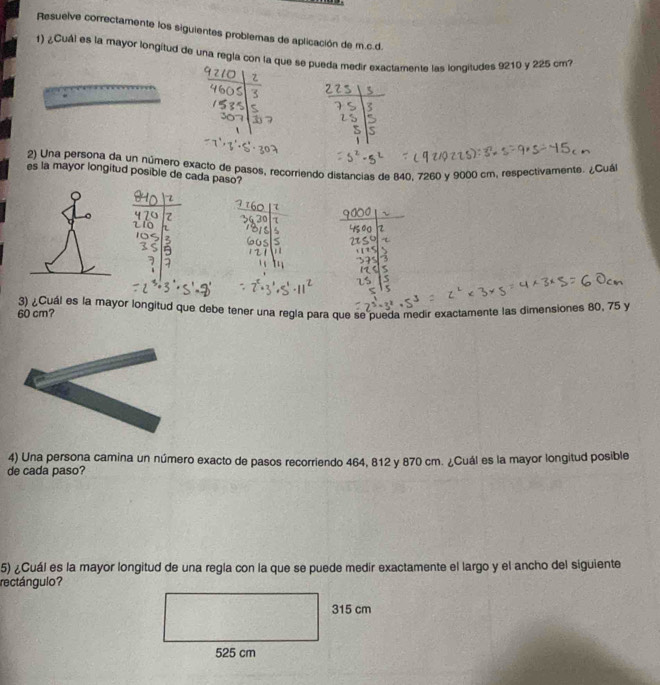 Resuelve correctamente los siguientes problemas de aplicación de m.c. d. 
1) ¿Cuál es la mayor longitud de una regla con la que se pueda medir exactamente las longitudes 9210 y 225 cm? 
2) Una persona da un número exacto de pasos, recorriendo distancias de 840, 7260 y 9000 cm, respectivamente. ¿Cuá 
es la mayor longitud posible de cada paso?
60 cm? 3) ¿Cuál es la mayor longitud que debe tener una regla para que se pueda medir exactamente las dimensiones 80, 75 y
4) Una persona camina un número exacto de pasos recorriendo 464, 812 y 870 cm. ¿Cuál es la mayor longitud posible 
de cada paso? 
5) ¿Cuál es la mayor longitud de una regla con la que se puede medir exactamente el largo y el ancho del siguiente 
rectángulo?