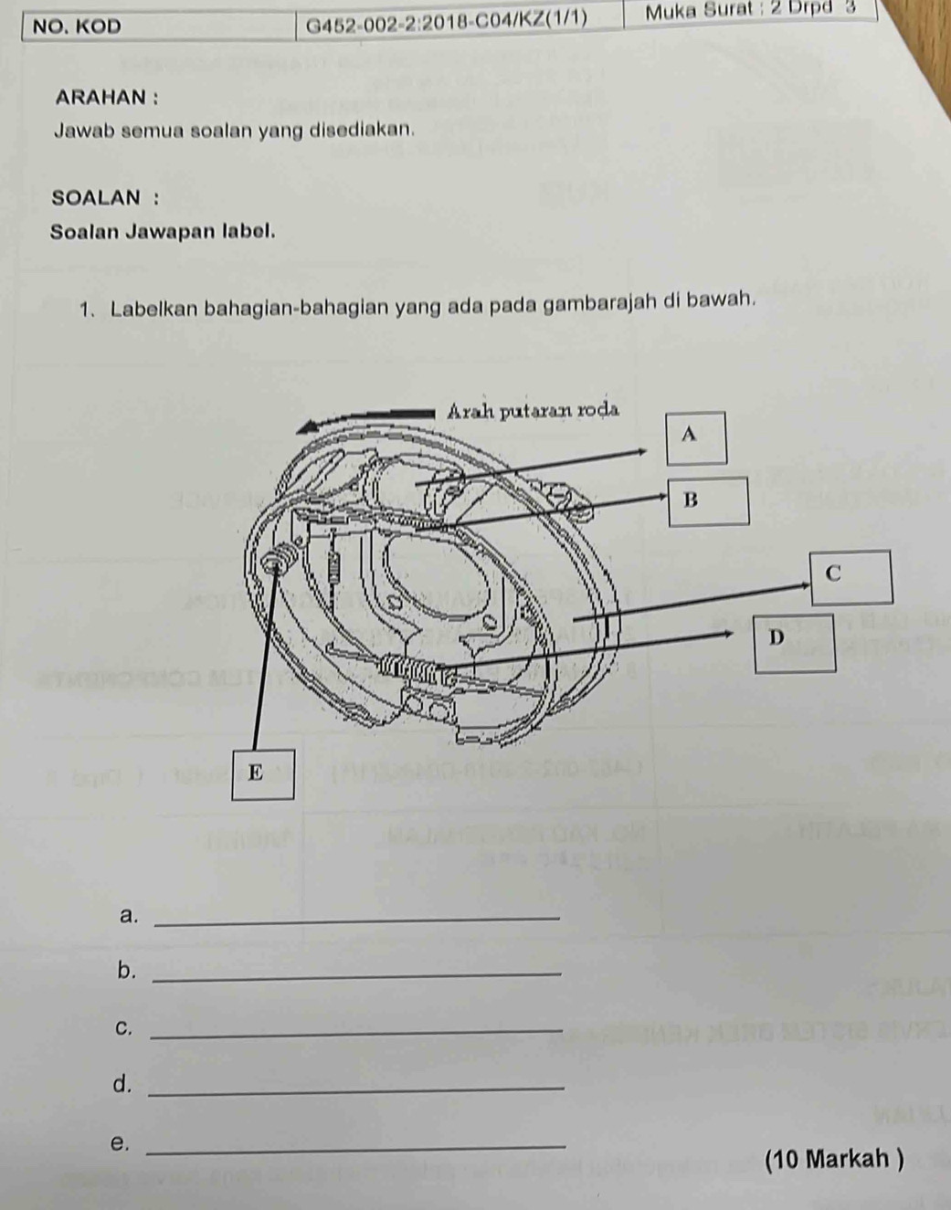 NO、 KOD G452-002-2:2018-C04/KZ(1/1) Muka Surat : 2 Drpd 3 
ARAHAN : 
Jawab semua soalan yang disediakan. 
SOALAN : 
Soalan Jawapan label. 
1. Labelkan bahagian-bahagian yang ada pada gambarajah di bawah. 
a._ 
b._ 
C._ 
d._ 
e._ 
(10 Markah )