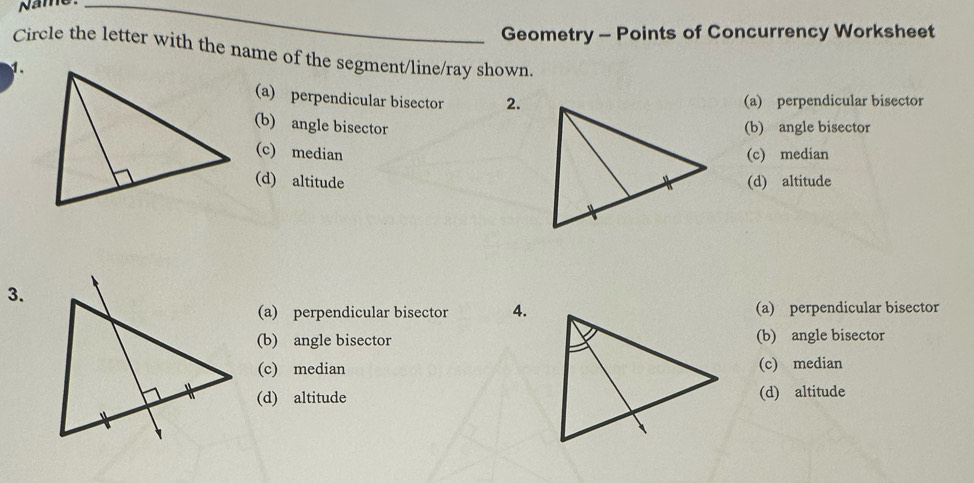 Name_
Geometry - Points of Concurrency Worksheet
Circle the letter with the name of the segment/line/ray shown.
1.
(a) perpendicular bisector 2.(a) perpendicular bisector
(b) angle bisector(b) angle bisector
(c) median(c) median
(d) altitude(d) altitude
3.
(a) perpendicular bisector 4.(a) perpendicular bisector
(b) angle bisector(b) angle bisector
(c) median(c) median
(d) altitude(d) altitude