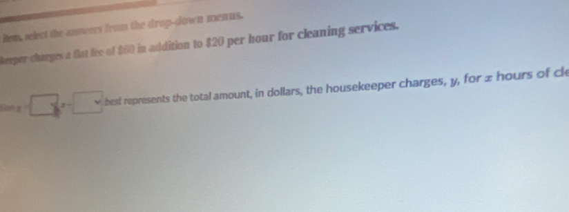 Rem, select the answers from the drop-down menus. 
keeper charges a flat fee of $60 in addition to $20 per hour for cleaning services.
tan x=□ , x=□ best represents the total amount, in dollars, the housekeeper charges, y, for 2 hours of cl