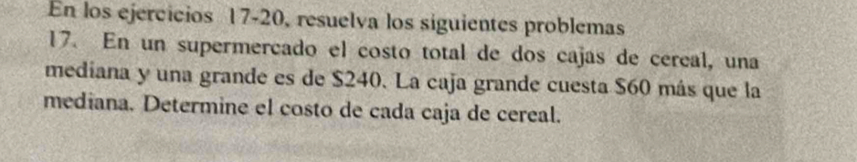 En los ejercicios 17-20, resuelva los siguientes problemas 
17. En un supermercado el costo total de dos cajas de cereal, una 
mediana y una grande es de $240. La caja grande cuesta $60 más que la 
mediana. Determine el costo de cada caja de cereal.