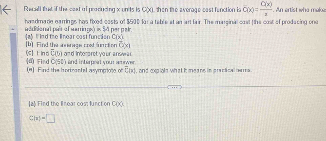 Recall that if the cost of producing x units is C(x) , then the average cost function is overline C(x)= C(x)/x . An artist who make 
handmade earrings has fixed costs of $500 for a table at an art fair. The marginal cost (the cost of producing one 
additional pair of earrings) is $4 per pair. 
(a) Find the linear cost function C(x). 
(b) Find the average cost function overline C(x). 
(c) Find overline C(5) and interpret your answer. 
(d) Find overline C(50) and interpret your answer. 
(e) Find the horizontal asymptote of overline C(x) , and explain what it means in practical terms. 
(a) Find the linear cost function C(x).
C(x)=□