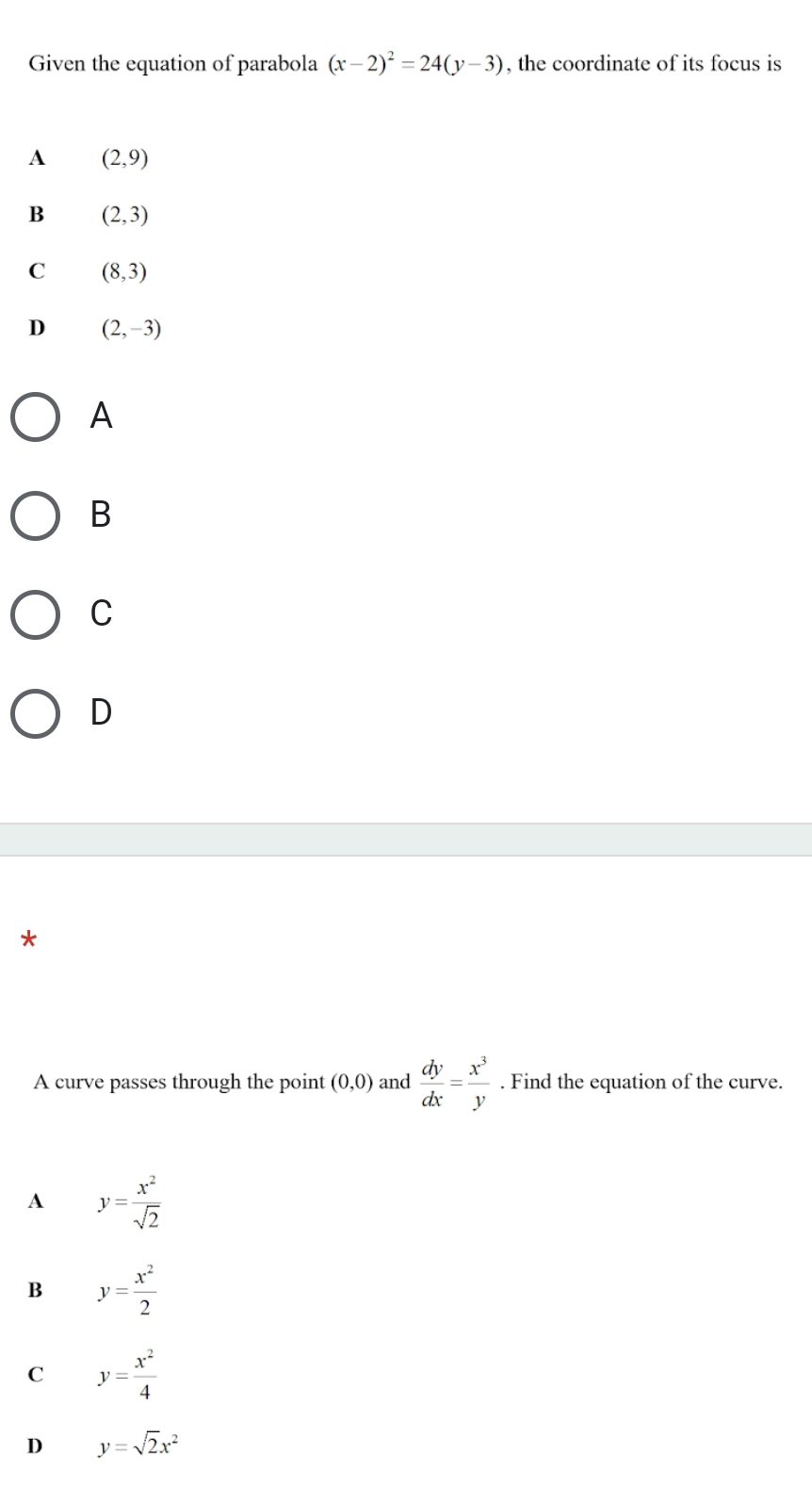 Given the equation of parabola (x-2)^2=24(y-3) , the coordinate of its focus is
A (2,9)
B (2,3)
C (8,3)
D (2,-3)
A
B
C
D
*
A curve passes through the point (0,0) and  dy/dx = x^3/y . Find the equation of the curve.
A y= x^2/sqrt(2) 
B y= x^2/2 
C y= x^2/4 
D y=sqrt(2)x^2