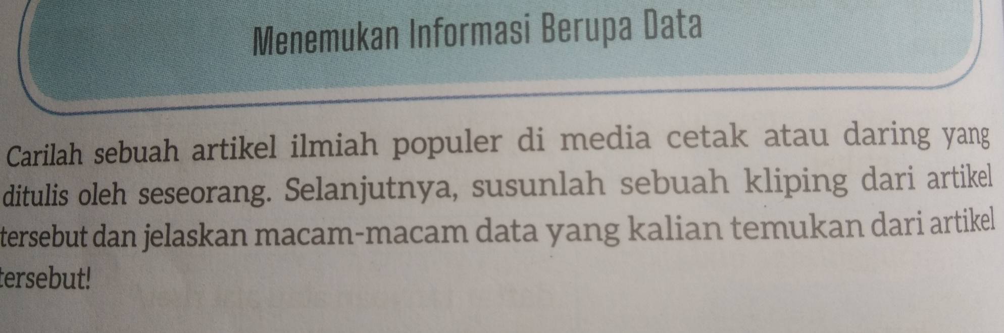 Menemukan Informasi Berupa Data 
Carilah sebuah artikel ilmiah populer di media cetak atau daring yang 
ditulis oleh seseorang. Selanjutnya, susunlah sebuah kliping dari artikel 
tersebut dan jelaskan macam-macam data yang kalian temukan dari artikel 
tersebut!