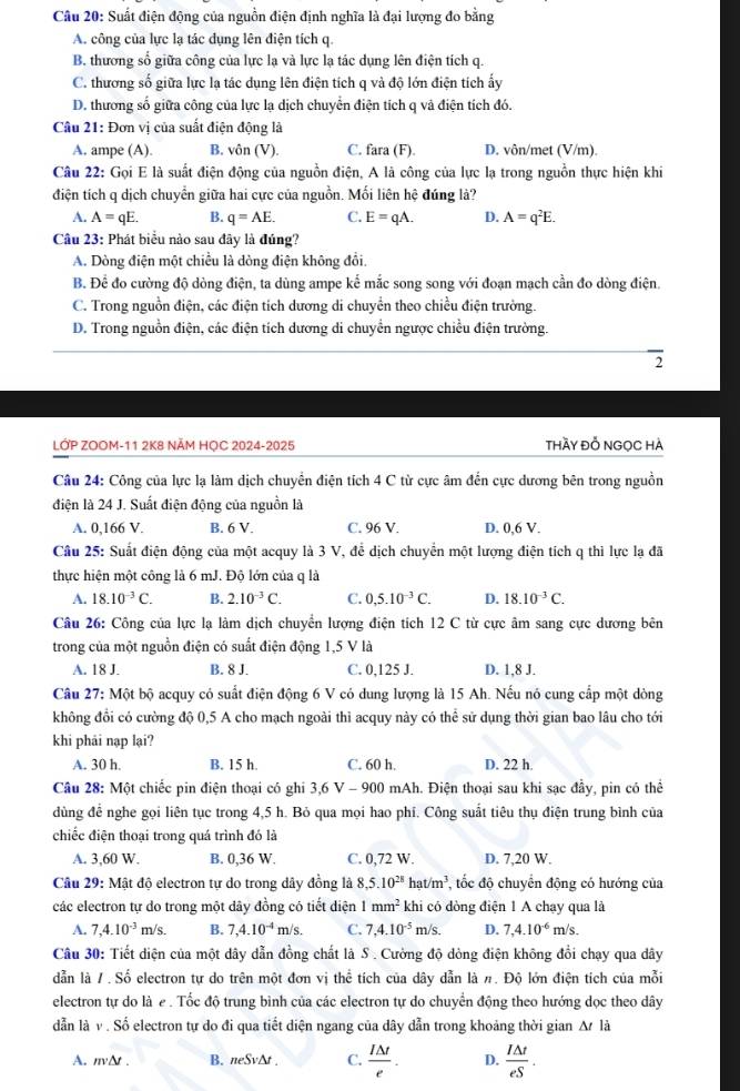 Suất điện động của nguồn điện định nghĩa là đại lượng đo bằng
A. công của lực lạ tác dụng lên điện tích q.
B. thương số giữa công của lực lạ và lực lạ tác dụng lên điện tích q.
C. thương số giữa lực lạ tác dụng lên điện tích q và độ lớn điện tích ấy
D. thương số giữa công của lực lạ dịch chuyển điện tích q và điện tích đó.
Câu 21: Đơn vị của suất điện động là
A. ampe (A). B. vôn (V). C. fara (F). D. vôn/met (V/m).
Câu 22: Gọi E là suất điện động của nguồn điện, A là công của lực lạ trong nguồn thực hiện khi
điện tích q dịch chuyển giữa hai cực của nguồn. Mối liên hệ đúng là?
A. A=qE. B. q=AE. C. E=qA. D. A=q^2E.
Câu 23: Phát biểu nào sau đây là đúng?
A. Dòng điện một chiều là dòng điện không đổi.
B. Để đo cường độ dòng điện, ta dùng ampe kể mắc song song với đoạn mạch cần đo dòng điện.
C. Trong nguồn điện, các điện tích dương di chuyển theo chiều điện trường.
D. Trong nguồn điện, các điện tích dương di chuyển ngược chiều điện trường.
2
LỚP ZOOM-11 2K8 NÄM HỌC 2024-2025 thầy đỗ NGọC hà
Câu 24: Công của lực lạ làm dịch chuyển điện tích 4 C từ cực âm đến cực dương bên trong nguồn
điện là 24 J. Suất điện động của nguồn là
A. 0,166 V. B. 6 V. C. 96 V. D. 0,6 V.
Câu 25: Suất điện động của một acquy là 3 V, đễ dịch chuyển một lượng điện tích q thi lực lạ đã
thực hiện một công là 6 mJ. Độ lớn của q là
A. 18.10^(-3)C. B. 2.10^(-3)C. C. 0,5.10^(-3)C. D. 18.10^(-3)C.
Câu 26: Công của lực lạ làm dịch chuyển lượng điện tích 12 C từ cực âm sang cực dương bên
trong của một nguồn điện có suất điện động 1,5 V là
A. 18 J. B. 8 J. C. 0,125 J. D. 1,8 J.
Câu 27: Một bộ acquy có suất điện động 6 V có dung lượng là 15 Ah. Nếu nó cung cấp một dòng
không đồi có cường độ 0,5 A cho mạch ngoài thì acquy này có thể sử dụng thời gian bao lâu cho tới
khi phải nạp lại?
A. 30 h. B. 15 h C. 60 h. D. 22 h.
Câu 28: Một chiếc pin điện thoại có ghi 3,6 V - 900 mAh. Điện thoại sau khi sạc đầy, pin có thể
dùng để nghe gọi liên tục trong 4,5 h. Bỏ qua mọi hao phí. Công suất tiêu thụ điện trung bình của
chiếc điện thoại trong quá trình đó là
A. 3,60 W. B. 0,36 W. C. 0,72 W. D. 7,20 W.
Câu 29: Mật độ electron tự do trong dây đồng là 8,5.10^(28) hat/m^3 , tốc độ chuyển động có hướng của
các electron tự do trong một dây đồng có tiết diện 1mm^2 khi có dòng điện 1 A chạy qua là
A. 7,4.10^(-3)m/s. B. 7,4.10^(-4)m/s. C. 7,4.10^(-5)m/s. D. 7,4.10^(-6) m/s.
Câu 30: Tiết diện của một dây dẫn đồng chất là S . Cường độ dòng điện không đổi chạy qua dây
dẫn là /. Số electron tự do trên một đơn vị thể tích của dây dẫn là #. Độ lớn điện tích của mỗi
electron tự do là e. Tốc độ trung bình của các electron tự do chuyển động theo hướng dọc theo dây
dẫn là v . Số electron tự do đi qua tiết diện ngang của dây dẫn trong khoảng thời gian △ tla
A. nvΔt . B. neSv∆t . C.  I△ t/e . D.  I△ t/eS .