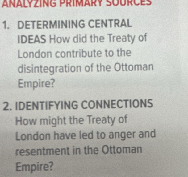 ANALYZING PRIMARY SOURCES 
1. DETERMINING CENTRAL 
IDEAS How did the Treaty of 
London contribute to the 
disintegration of the Ottoman 
Empire? 
2. IDENTIFYING CONNECTIONS 
How might the Treaty of 
London have led to anger and 
resentment in the Ottoman 
Empire?