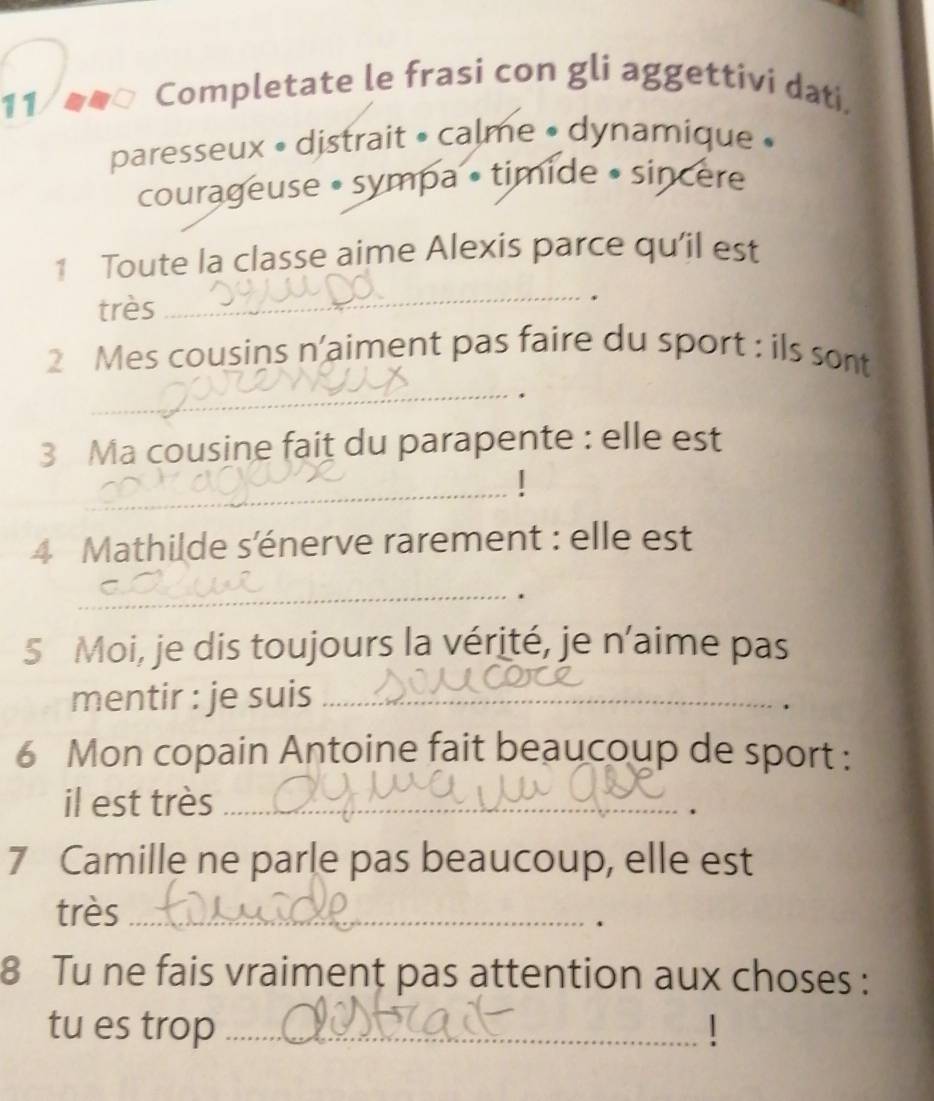 Completate le frasi con gli aggettivi dati. 
paresseux • distrait » calme • dynamique » 
courageuse • sympa • tímide • sincere 
1 Toute la classe aime Alexis parce qu'il est 
très 
_ 
_ 
2 Mes cousins n'aiment pas faire du sport : ils sont 
3 Ma cousine fait du parapente : elle est 
_ 
4 Mathilde s'énerve rarement : elle est 
_ 
. 
5 Moi, je dis toujours la vérité, je n’aime pas 
mentir : je suis_ 
6 Mon copain Antoine fait beaucoup de sport : 
il est très_ 
7 Camille ne parle pas beaucoup, elle est 
très_ 
. 
8 Tu ne fais vraiment pas attention aux choses : 
tu es trop _1