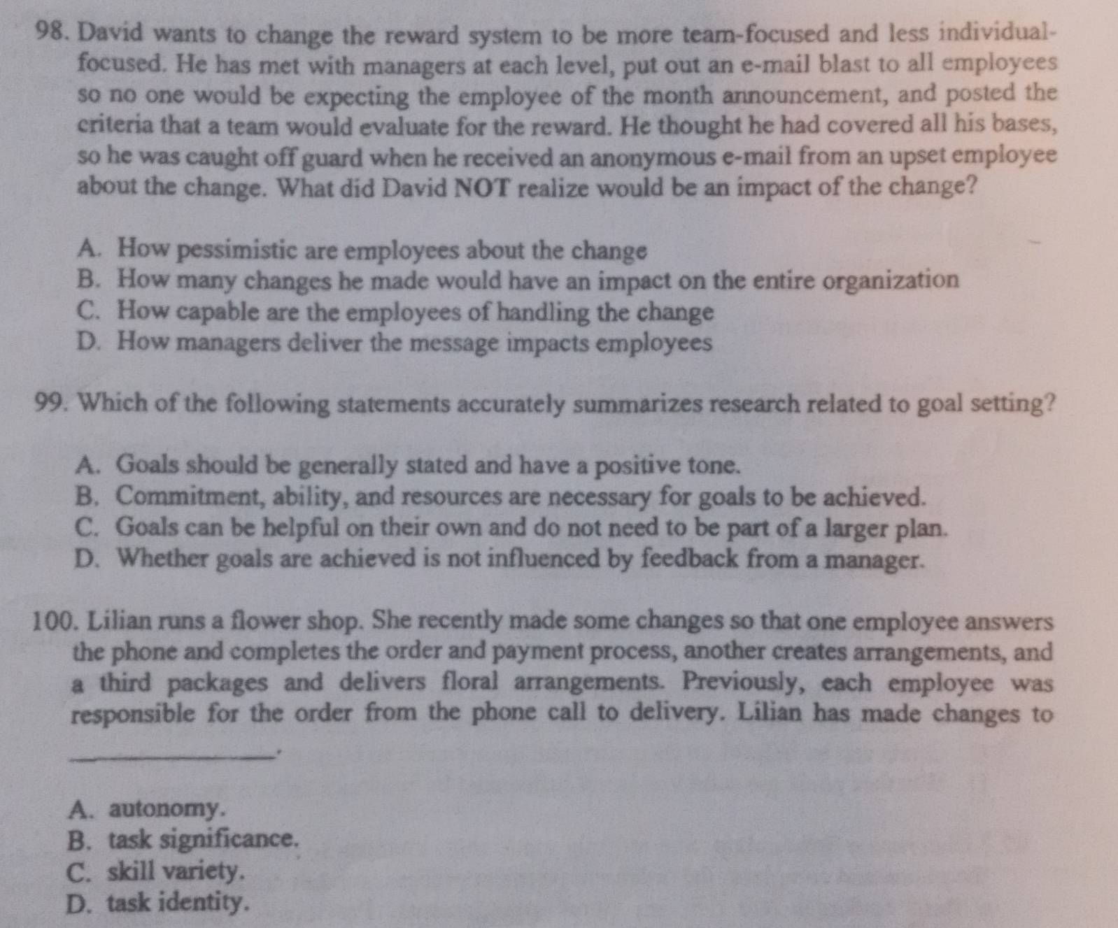 David wants to change the reward system to be more team-focused and less individual-
focused. He has met with managers at each level, put out an e-mail blast to all employees
so no one would be expecting the employee of the month announcement, and posted the
criteria that a team would evaluate for the reward. He thought he had covered all his bases,
so he was caught off guard when he received an anonymous e-mail from an upset employee
about the change. What did David NOT realize would be an impact of the change?
A. How pessimistic are employees about the change
B. How many changes he made would have an impact on the entire organization
C. How capable are the employees of handling the change
D. How managers deliver the message impacts employees
99. Which of the following statements accurately summarizes research related to goal setting?
A. Goals should be generally stated and have a positive tone.
B. Commitment, ability, and resources are necessary for goals to be achieved.
C. Goals can be helpful on their own and do not need to be part of a larger plan.
D. Whether goals are achieved is not influenced by feedback from a manager.
100. Lilian runs a flower shop. She recently made some changes so that one employee answers
the phone and completes the order and payment process, another creates arrangements, and
a third packages and delivers floral arrangements. Previously, each employee was
responsible for the order from the phone call to delivery. Lilian has made changes to
_.
A. autonomy.
B. task significance.
C. skill variety.
D. task identity.