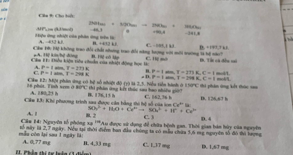 sīn
Câu 9: Cho biết:
o ‘
△ H° 29 (kJ/mol) 2NH_303+5/2O_303to 2NO_33+3H_2O_3
-46,3
+90,4 -241.8
Hiệu ứng nhiệt của phân ứng trên là:
4 bà
A. -452 kJ. B. +452 kJ. C. −105,1 kJ. D. +197,7 kJ,
Câu 10: Hệ không trao đổi chất nhưng trao đổi năng lượng với môi trường là bệ nào?
pA. 170° kí m ông B. Hệ cô lập C. Hệ mờ D. Tất cã đều sai
Căn 11: Điều kiện tiêu chuẩn của nhiệt động học là:
A. P=1 atm T=273K B. P=1 altm, T=273K,C=1 mol/L
C. P=1atm,T=298K atm, T=298K,C=1 mol/L
≠ D. P=1
Câu 12: Một phản ứng có hc * số nhiệt độ (7) là 2,5. Nếu tiến hành ở 150°C thi phản ứng kết thúc sau
16 phút. Tính xem ở 80°C thì phản ứng kết thúc sau bao nhiêu giờ?
A. 180,25 h B. 176,15 h C. 162,76 h D. 126,67 h
Câu 13: Khi phương trình sau được cân bằng thì hệ số của ion Ce^(4+)Id:
SO_3^((2-)+H_2)O+Ce^(4+)to SO_4^((2-)+H^+)+Ce^(3+)
A. l B. 2 C. 3 D. 4
Câu 14: Nguyên tố phóng xạ 198 *Au được sử dụng để chữa bệnh gan. Thời gian bán hủy của nguyên
tổ này là 2,7 ngày. Nếu tại thời điểm ban đầu chúng ta có mẫu chứa 5,6 mg nguyên tổ đó thì lượng
mẫu còn lại sau 1 ngày là:
A. 0,77 mg B. 4,33 mg C. 1,37 mg D. 1,67 mg
II. Phần thị tự luận (3 điểm)