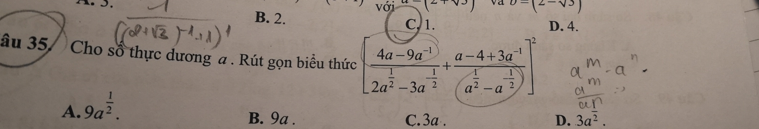 (2+sqrt(3)) va b=(2-sqrt(3))
B. 2.
C, 1. D. 4.
âu 35. Cho số thực dương a . Rút gọn biểu thức [frac 4a-9a^(-1)2a^(frac 1)2-3a^(-frac 1)2+frac a-4+3a^(-1)(a^(frac 1)2-a^(-frac 1)2)]^2
A. 9a^(frac 1)2.
B. 9a. C. 3a. D. 3aoverline ^2.