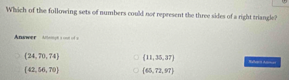 Which of the following sets of numbers could not represent the three sides of a right triangle?
Answer Attempt 1 out of 2
 24,70,74
 11,35,37
Sishepts Ano=er
 42,56,70
 65,72,97