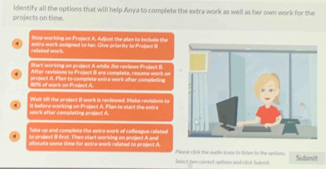 ldentify all the options that will help Anya to complete the extra work as well as her own work for the
projects on time.
Stop working on Project A. Adjust the plan to include the
extra work assigned to her. Give priority to Project B
related work.
Start working on project A while Jim reviews Project B.
After revisions to Project B are complete, resume work on
project A. Plan to complete extra work after completing
80% of work on Project A.
Wait till the project B work is reviewed. Make revisions to
it before working on Project A. Plan to start the extra
work after completing project A
Take up and complete the extra work of colleague related
to project B first. Then start working on project A and
allocate some time for extra work related to project A.
Please click the audio icons to listen to the options.
Select two correct options and click Submit. Submit