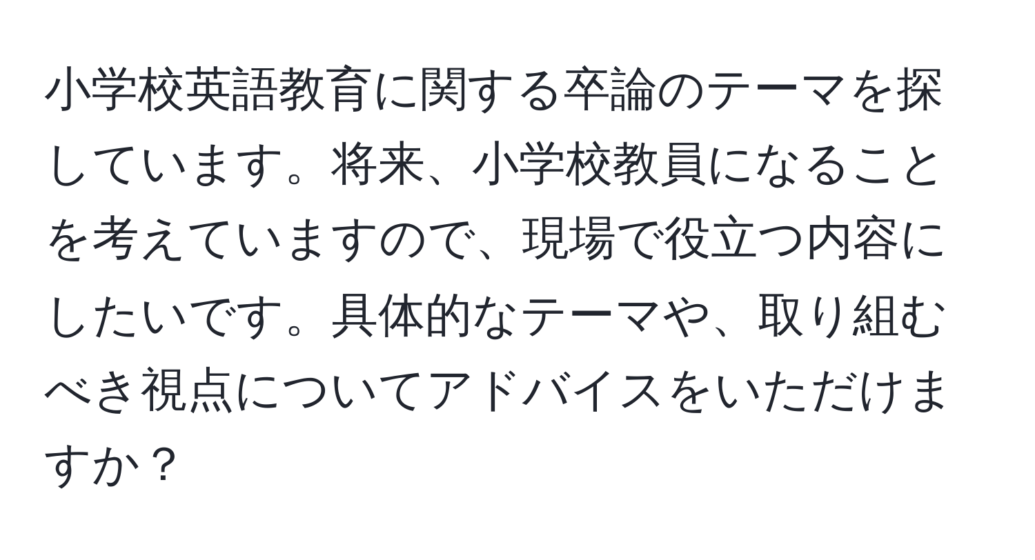 小学校英語教育に関する卒論のテーマを探しています。将来、小学校教員になることを考えていますので、現場で役立つ内容にしたいです。具体的なテーマや、取り組むべき視点についてアドバイスをいただけますか？