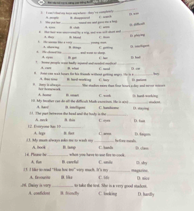 Bai tập kô trị 4 năng cao tiếng An, 100 c Lanh
_
2. I can't find my keys snywhere - they've completely D. w as
C. sean h
3. She put her A. people B. disappeaced round me and gave ese a bug.
A. eyen
4. Her hair was uncovered by a wig, and was sill short and B. club C. arms _D. difficol
C. from D. playing
5. He seems like a very A. they B. blond young man.
5. He closed his A. showing _B. things C. getting D. intellipent
and went to sleep.
A. eyes B. get C. her D. had
7. Some people were badly injured and neoded medical _
A. care B. what C. need D. car
8. Jone can wait hours for his friends without getting angry. He is a _boy .
A. free time B. hard-working C. lazy D. patient
She mudies more than four hours a day and never misses
9. Jeny is always her homework._
A. home B. smart C. work D. haed-working
10. My brother can do all the difficult Math exercises. He is a(n) _student
A. hard B. intelligent C. handsome D. staying
! 1. The part between the head and the body is the _. ,
A. neck B. thin C. eyes D. foot
12. Everyone has 10 _
A. legs B. feet C. arms D. fingers
13. My mum always asks me to wash my_ before meals
A. book B. lamp C. hands D. class
14. Please be_ when you have to use fire to cook.
A. fun B. careful C. smile D. shy
15. I like to read “Hoa hoc tro’ very much. It’s my _magazine.
A. favourite B. like C. life D. nice
16. Daisy is very _to take the test. She is a very good student.
A. confident B. friendly C. looking D. hardly