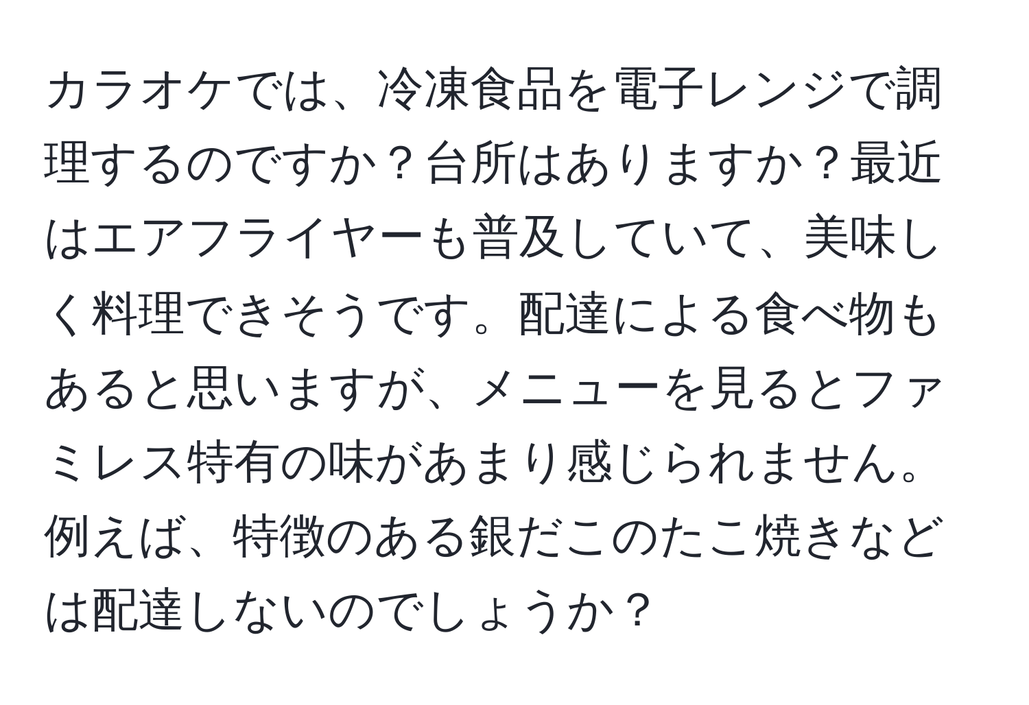 カラオケでは、冷凍食品を電子レンジで調理するのですか？台所はありますか？最近はエアフライヤーも普及していて、美味しく料理できそうです。配達による食べ物もあると思いますが、メニューを見るとファミレス特有の味があまり感じられません。例えば、特徴のある銀だこのたこ焼きなどは配達しないのでしょうか？