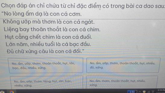 Chọn đáp án chỉ chứa từ chỉ đặc điểm có trong bài ca dao sau
"No lòng ấm dạ là con cá cơm.
Không ướp mà thơm là con cá ngát.
Liệng bay thoăn thoắt là con cá chim.
Hụt cẳng chết chìm là con cá đuối.
Lớn năm, nhiều tuổi là cá bạc đầu.
Đủ chữ xứng câu là con cá đối."
No, ấm, ướp, thơm, thoãn thoắt, hụt, lớn, đǔ,xứng. No, ấm, ướp, thơm, thoăn thoắt, hụt, nhiều,
bac, đầu, nhiều, xứng,
No, ấm, ướp, thơm, liệng, hụt, lớn, bạc, No, ấm, thơm, thoăn thoắt, hụt, nhiều,
nhiều, xứng. xứng.
9. 19 PW
5