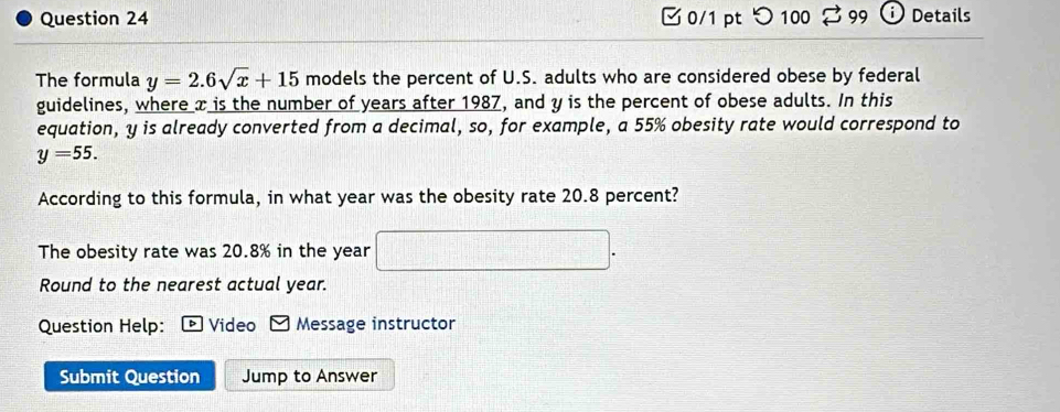 つ 100 99 Details 
The formula y=2.6sqrt(x)+15 models the percent of U.S. adults who are considered obese by federal 
guidelines, where x is the number of years after 1987, and y is the percent of obese adults. In this 
equation, y is already converted from a decimal, so, for example, a 55% obesity rate would correspond to
y=55. 
According to this formula, in what year was the obesity rate 20.8 percent? 
The obesity rate was 20.8% in the year
Round to the nearest actual year. 
Question Help: Video Message instructor 
Submit Question Jump to Answer