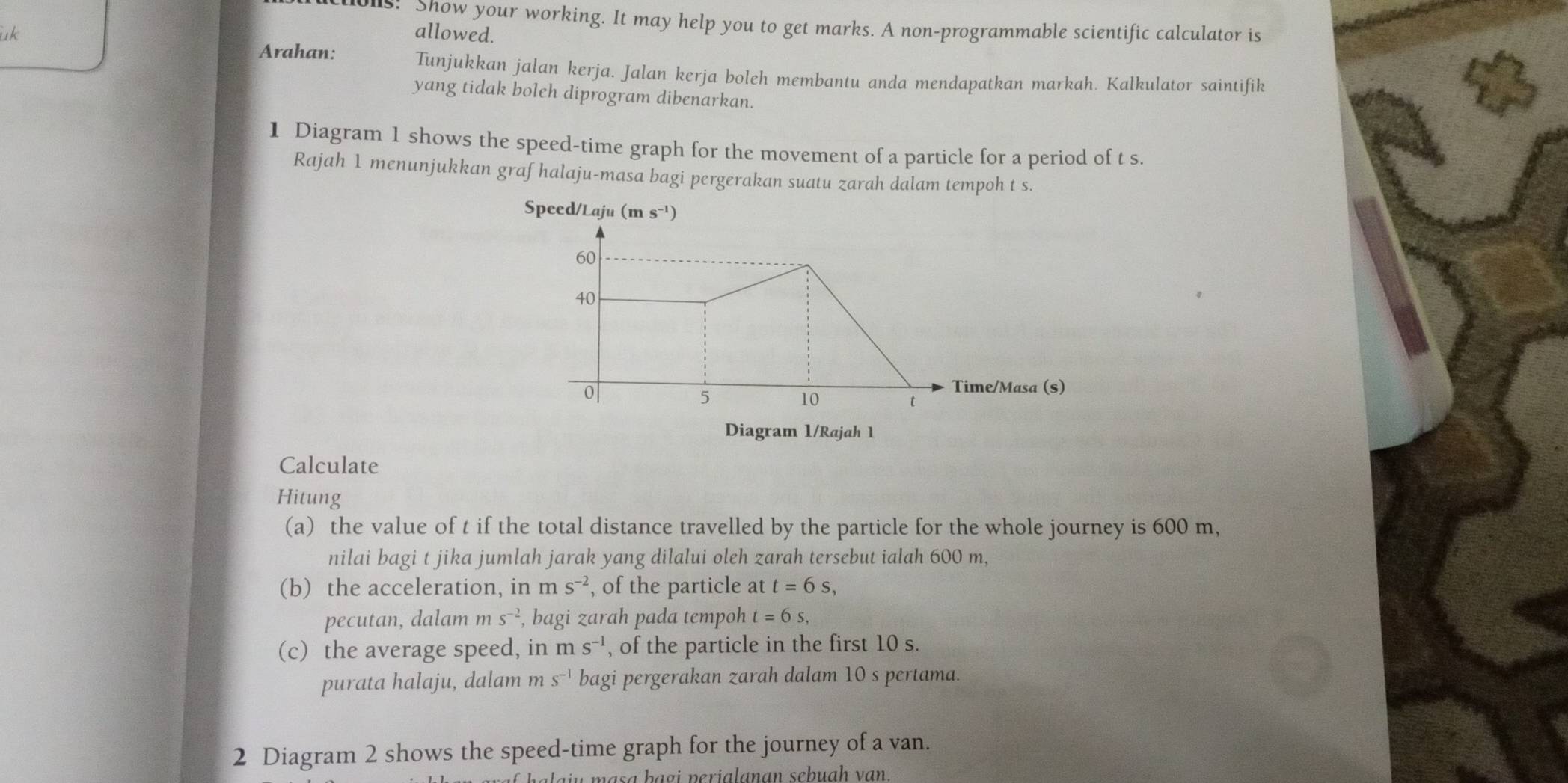 01s! Show your working. It may help you to get marks. A non-programmable scientific calculator is 
uk allowed. 
Arahan: Tunjukkan jalan kerja. Jalan kerja boleh membantu anda mendapatkan markah. Kalkulator saintifik 
yang tidak boleh diprogram dibenarkan. 
1 Diagram 1 shows the speed-time graph for the movement of a particle for a period of t s. 
Rajah 1 menunjukkan grafhalaju-masa bagi pergerakan suatu zarah dalam tempoh t s. 
Speed/Laju (ms^(-1))
60
40
0
5
Time/Masa (s)
10
t
Diagram 1/Rajah 1 
Calculate 
Hitung 
(a) the value of t if the total distance travelled by the particle for the whole journey is 600 m, 
nilai bagi t jika jumlah jarak yang dilalui oleh zarah tersebut ialah 600 m, 
(b) the acceleration, in ms^(-2) , of the particle at t=6s, 
pecutan, dalam m s^(-2) , bagi zarah pada tempoh t=6s, 
(c) the average speed, in ms^(-1) , of the particle in the first 10 s. 
purata halaju, dalam m s^(-1) bagi pergerakan zarah dalam 10 s pertama. 
2 Diagram 2 shows the speed-time graph for the journey of a van. 
pasa bagi perialanan sebuah van.