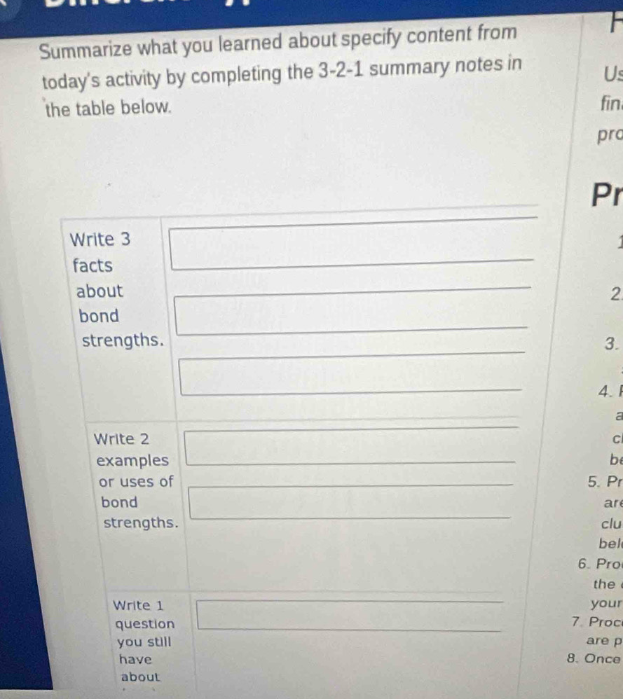 Summarize what you learned about specify content from 

today's activity by completing the 3-2-1 summary notes in 
Us 
the table below. fin 
pro 
Pr 
Write 3
facts 
about 2
bond 
strengths. 3. 
4. 1 
a 
Write 2 c 
examples be 
or uses of 5. Pr 
bond ar 
strengths. clu 
bel 
6. Pro 
the 
Write 1 your 
question 7. Proc 
you still are p 
have 8. Once 
about