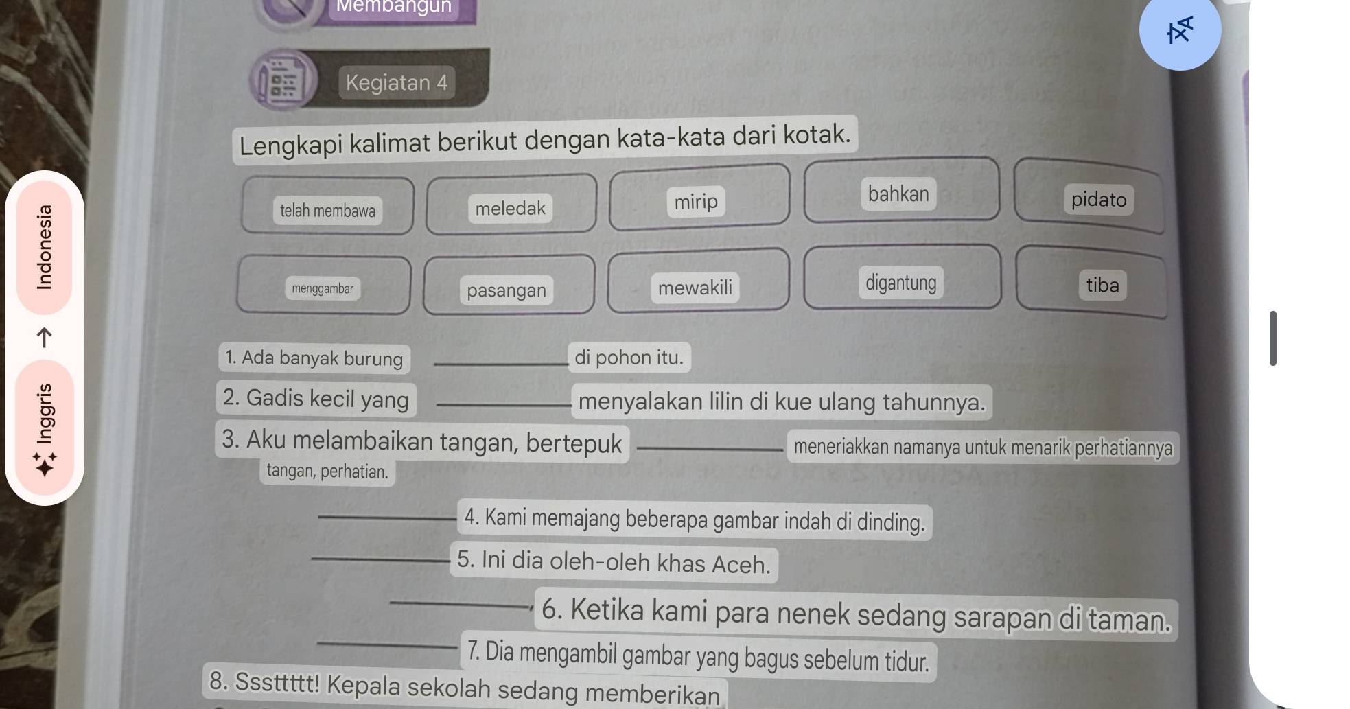 Membangun 
Kegiatan 4 
Lengkapi kalimat berikut dengan kata-kata dari kotak. 
telah membawa meledak mirip 
bahkan pidato 
menggambar pasangan mewakili digantung tiba 
↑ 
1. Ada banyak burung _di pohon itu. 
2. Gadis kecil yang _menyalakan lilin di kue ulang tahunnya. 
3. Aku melambaikan tangan, bertepuk _meneriakkan namanya untuk menarik perhatiannya 
tangan, perhatian. 
4. Kami memajang beberapa gambar indah di dinding. 
5. Ini dia oleh-oleh khas Aceh. 
6. Ketika kami para nenek sedang sarapan di taman. 
7. Dia mengambil gambar yang bagus sebelum tidur. 
8. Sssttttt! Kepala sekolah sedang memberikan