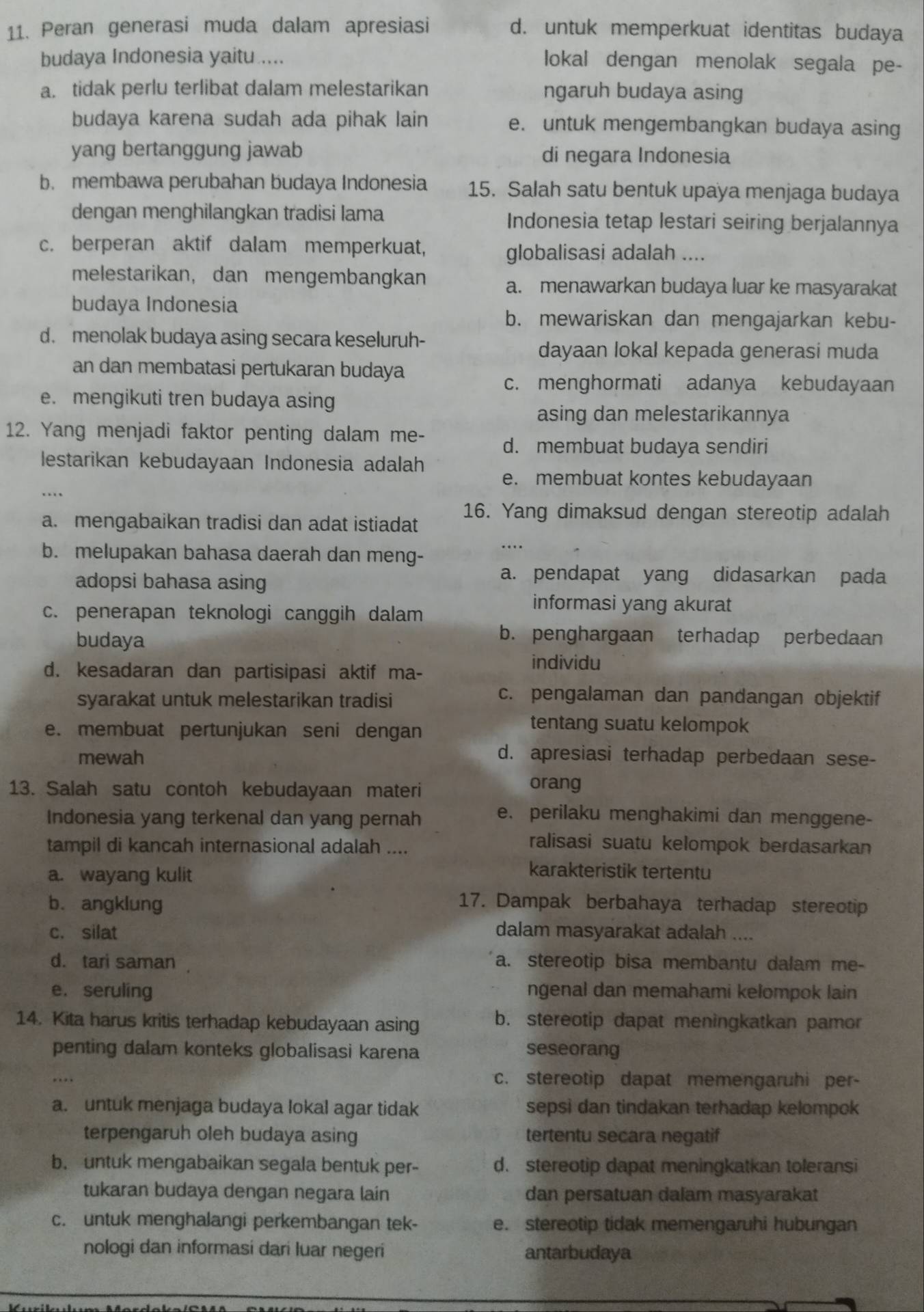 Peran generasi muda dalam apresiasi d. untuk memperkuat identitas budaya
budaya Indonesia yaitu.....
lokal dengan menolak segala pe-
a. tidak perlu terlibat dalam melestarikan ngaruh budaya asing
budaya karena sudah ada pihak lain e. untuk mengembangkan budaya asing
yang bertanggung jawab di negara Indonesia
b. membawa perubahan budaya Indonesia 15. Salah satu bentuk upaya menjaga budaya
dengan menghilangkan tradisi lama Indonesia tetap lestari seiring berjalannya
c. berperan aktif dalam memperkuat, globalisasi adalah ....
melestarikan, dan mengembangkan
a. menawarkan budaya luar ke masyarakat
budaya Indonesía
b. mewariskan dan mengajarkan kebu-
d. menolak budaya asing secara keseluruh-
dayaan lokal kepada generasi muda
an dan membatasi pertukaran budaya
c. menghormati adanya kebudayaan
e. mengikuti tren budaya asing
asing dan melestarikannya
12. Yang menjadi faktor penting dalam me-
d. membuat budaya sendiri
lestarikan kebudayaan Indonesia adalah
e. membuat kontes kebudayaan
a. mengabaikan tradisi dan adat istiadat 16. Yang dimaksud dengan stereotip adalah
b. melupakan bahasa daerah dan meng-
adopsi bahasa asing
a. pendapat yang didasarkan pada
c. penerapan teknologi canggih dalam
informasi yang akurat
budaya
b. penghargaan terhadap perbedaan
d. kesadaran dan partisipasi aktif ma-
individu
syarakat untuk melestarikan tradisi
c. pengalaman dan pandangan objektif
e. membuat pertunjukan seni dengan
tentang suatu kelompok
mewah d. apresiasi terhadap perbedaan sese-
13. Salah satu contoh kebudayaan materi
orang
Indonesia yang terkenal dan yang pernah
e. perilaku menghakimi dan menggene-
tampil di kancah internasional adalah ....
ralisasi suatu kelompok berdasarkan
a. wayang kulit
karakteristik tertentu
b. angklung
17. Dampak berbahaya terhadap stereotip
c. silat dalam masyarakat adalah ....
d. tari saman a. stereotip bisa membantu dalam me-
e. seruling ngenal dan memahami kelompok lain
14. Kita harus kritis terhadap kebudayaan asing b. stereotip dapat meningkatkan pamor
penting dalam konteks globalisasi karena seseorang
c. stereotip dapat memengaruhi per-
a. untuk menjaga budaya lokal agar tidak sepsi dan tindakan terhadap kelompok
terpengaruh oleh budaya asing tertentu secara negatif
b. untuk mengabaikan segala bentuk per- d. stereotip dapat meningkatkan toleransi
tukaran budaya dengan negara lain dan persatuan dalam masyarakat
c. untuk menghalangi perkembangan tek- e. stereotip tidak memengaruhi hubungan
nologi dan informasi dari luar negeri antarbudaya