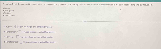 A bag has 5 red, 6 green, and 2 orange balls. If a ball is randomly selected from the bag, what is the theoretical probability that it is the color specified in parts (a) through (d).
a) green
b) not green
c) orange
d) not orange
a) P(gres =□ a ype an integer or a simplified fraction.
b) 1 P(notgreen)=□ (Type an integer or a simplified fraction.)
c) P(orange)=□ (Type an integer or a simplified fraction.)
d) P(notor ange) =□ (Type an integer or a simplified fraction.)