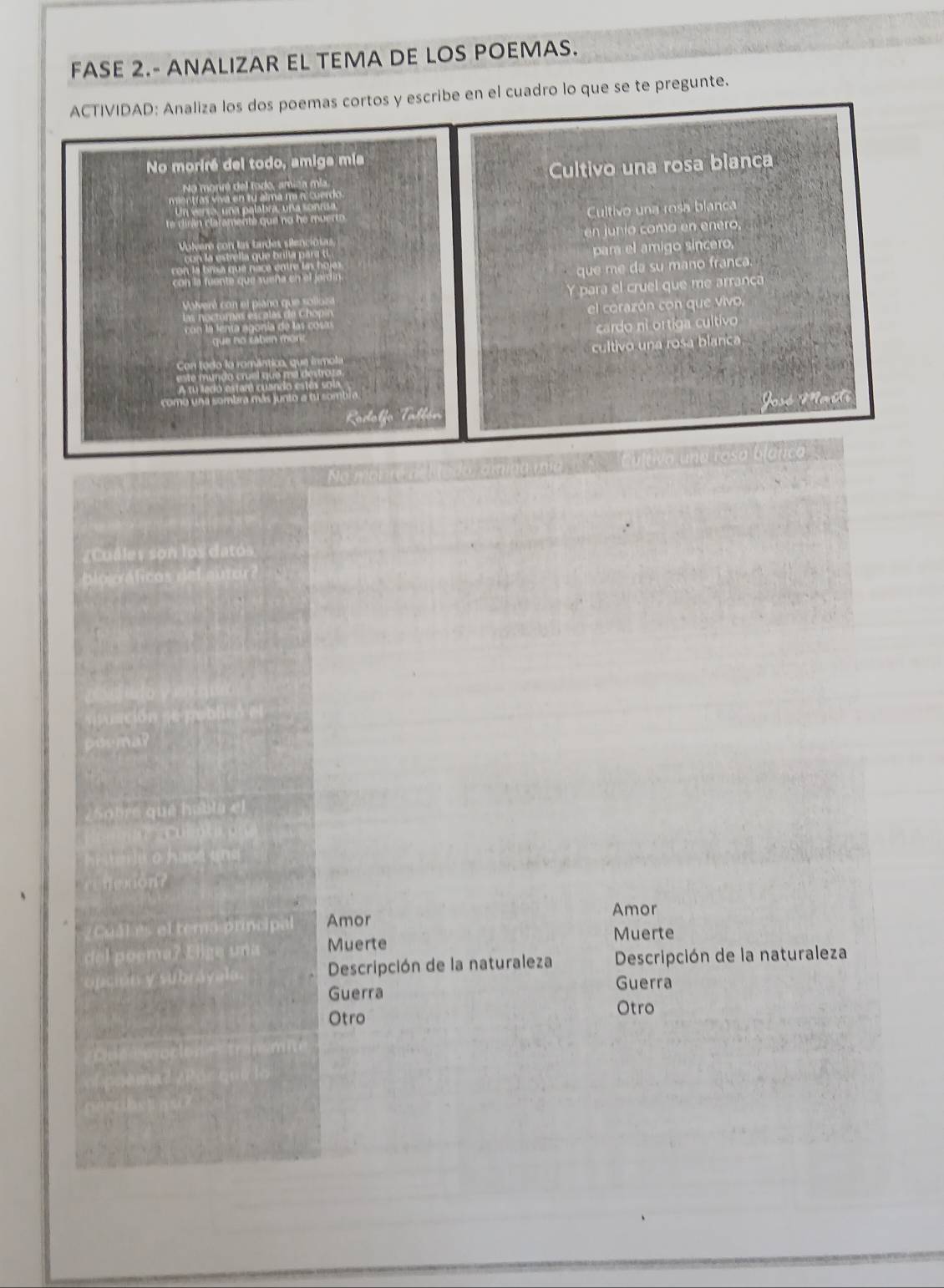 FASE 2.- ANALIZAR EL TEMA DE LOS POEMAS.
ACTIVIDAD: Analiza los dos poemas cortos y escribe en el cuadro lo que se te pregunte.
No moriré del todo, amiga mía
N o monré d e ro ro am c Cultivo una rosa blanca
Cultivo una rosa blanca

en junío como en enero,
Volvero con las tardes s
par el amigo sincero.
que me da su mano franca.
Y para el cruel que me arranca
el corazón con que vivo.
cardo ni ortiga cultivo
cultivo una rosa blanca
Tull
datós
C Amor
Amor
Muerte Muerte
Descripción de la naturaleza Descripción de la naturaleza
Guerra Guerra
Otro Otro