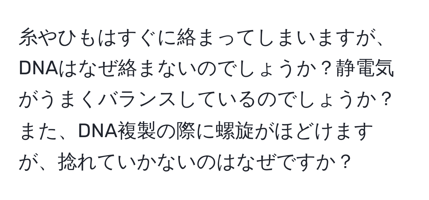 糸やひもはすぐに絡まってしまいますが、DNAはなぜ絡まないのでしょうか？静電気がうまくバランスしているのでしょうか？また、DNA複製の際に螺旋がほどけますが、捻れていかないのはなぜですか？