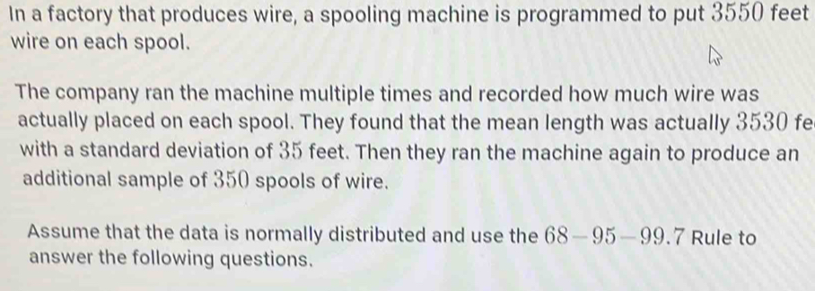 In a factory that produces wire, a spooling machine is programmed to put 3550 feet
wire on each spool. 
The company ran the machine multiple times and recorded how much wire was 
actually placed on each spool. They found that the mean length was actually 3530 fe
with a standard deviation of 35 feet. Then they ran the machine again to produce an 
additional sample of 350 spools of wire. 
Assume that the data is normally distributed and use the 68-95-99.7 Rule to 
answer the following questions.